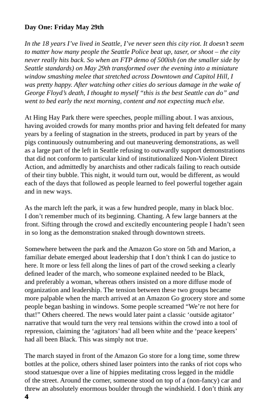 Day One: Friday May 29th  In the 18 years I’ve lived in Seattle, I’ve never scen this city rio. It doesn? seem 0 matter how many people the Seatle Police bea up, taser,or shoot ~ the city never really hits back. So when an FTP demo of 500ish (on the smaller side by Seattle standards) on May 20th transformed over the evening into a miniature window smashing melee that stretched across Downtown and Capitol Hill, I was pretty happy. After watching other cities do serious damage in the wake of George Floyd’s death, I thought o myself “thisis the best Seattle can do” and went to bed early the next morning, content and ot expecting miich els.  At Hing Hay Park there were speeches, people milling abou. T was anxious, having avoided crowds for many months prior and having felt defeated for many ‘years by a feeling of stagnation in the streets, produced in part by years of the pigs continuously outnumbering and out maneuvering demonstrations, as well as a large part of the left in Seatle refusing o outwardly support demonstrations that did not conform to particular kind of institutionalized Non-Violent Direct ‘Action, and admittedly by anarchists and other radicals failing to reach outside of their tin bubble. This nigh, it would tum out, would be different, as would each of the days that followed as people leane to feel powerful together again and in new ways.  As the march let the park it was a few hundred people, many in black bloc Tdon’t emember much of its beginning. Chanting. A few large banners at the front. Sifting through the crowd and excitedly encountering people I hadn’t seen in 50 long as the demonstration snaked through downtown strets  Somewhere between the park and the Amazon Go store on 5th and Marion, a familiar debate emerged abou leadership that I don’t think I can do justice to here. It more or less fell along the lines of part of the crowd secking a clearly defined leader of the march, who someone explained needed to be Black,  and preferably a woman, whereas others nsisted on a more diffuse mode of organization and leadership. The tension between these two groups became more palpable when the march arrived at an Amazon Go grocery store and some people began bashing in windows. Some people screamed “We’re not here for that!” Others cheered. The news would later pain a classic ‘outside agitator” narrative that would turn the very real tensions within the crowd into a tool of repression, claiming the ‘agitators’ had all been white and the ‘peace keepers’ had all been Black. This was simply not true.  ‘The march stayed in front of the Amazon Go store for a long time, some threw bottles at the police, others shined laser pointers into the ranks of rit cops who  stood statuesque over a line of hippies meditating cross legged in the middle  of the street. Around the comer, someone stood on top of a (non-fancy) car and  threw an absolutely enormous boulder through the windshield. T don’tthink any 4 